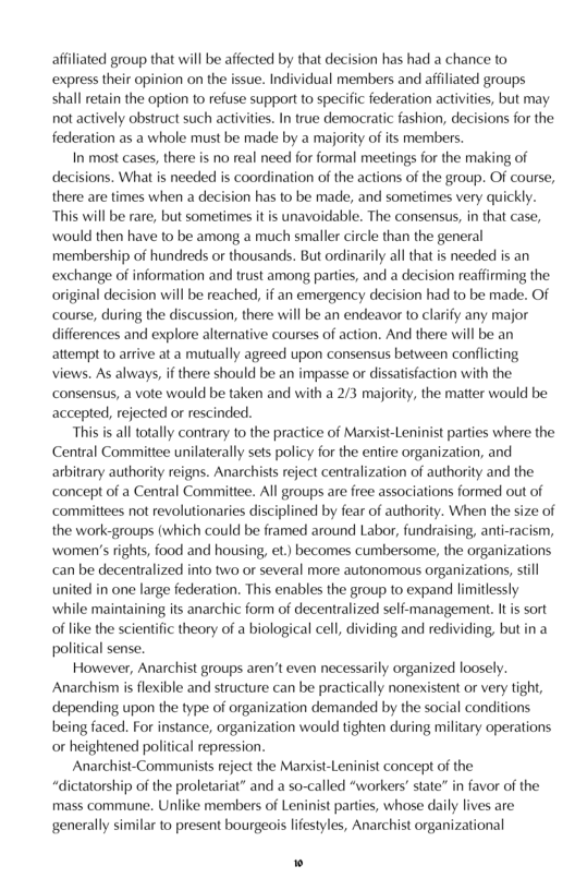 affliated group that will be affected by that decision has had a chance to express their opinion on the issue. Individual members and afiliated groups shall retain the option to reiuse support o specific federation activities, but may not actively obstruct such activities. In true democratic fashion, decisions for the federation as a whole must be made by a majority of its members.  In most cases, there is no real need for formal meetings for the making of decisions. What is needed s coordination of the actions of the group. Of course, there are times when a decision has to be made, and sometimes very quickly. “This will be rare, but sometimes it is unavoidable. The consensus, in that case, would then have to be among a much smaller circle than the general membership of hundreds or thousands. But ordinarily all that is needed is an exchange of information and trust among parties, and a decision reaffirming the original decision will be reached, if an emergency decision had to be made. Of course, during the discussion, there will be an endeavor to clarify any major differences and explore alternative courses of action. And there wil be an attempt to arrive at a mutually agreed upon consensus between conflcting views. As always, if there should be an impasse or dissatisfaction with the consensus, a vote would be taken and with a 2/3 majority, the matter would be accepted, rejected or rescinded.  “This s alltotally contrary to the practice of Manist-Leninist parties where the Central Committee unilaterally sets policy for the entire organization, and arbitrary authority reigns. Anarchists reject centralization of authority and the concept of a Central Committee. All groups are free associations formed out of ‘committees not revolutionaries disciplined by fear of authority. When the size of the work-groups (which could be framed around Labor, fundraising, anti-racism, ‘women’s rights, food and housing, et) becomes cumbersome, the organizations can be decentralized into two or several more autonomous organizations, sill united in one large federation. This enables the group to expand limitlessly ‘while maintaining its anarchic form of decentralized self-management. It is sort of like the scientifc theory of a biological cell, dividing and redividing, butin a political sense.  However, Anarchist groups aren’t even necessarily organized loosely. Anarchism s flexible and structure can be practically nonexistent or very tight, depending upon the type of organization demanded by the social conditions being faced. For instance, organization would tighten during military operations or heightened political repression.  Anarchist-Communists refect the Marxist-Leninist concept of the “dictatorship of the proletariat” and a so-called “workers’ state” in favor of the mass commune. Unlike members of Leninist parties, whose daily lives are generally similar to present bourgeois liestyles, Anarchist organizational  